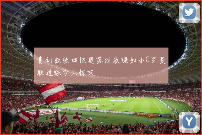 青训教练回忆奥苏拉表现如小C罗曼联进球令人惊叹