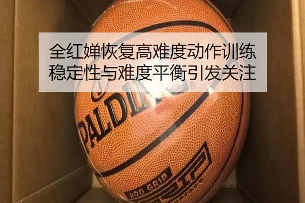 全红婵恢复高难度动作训练 稳定性与难度平衡引发关注