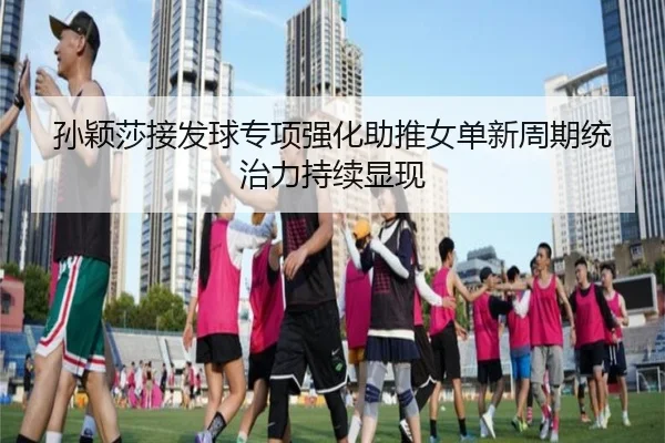 孙颖莎接发球专项强化助推女单新周期统治力持续显现
